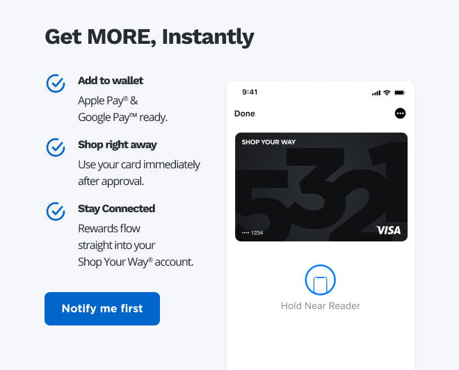 Get MORE, Instantly | Add to wallet | Apple Pay® & Google Pay™️ ready. | Shop right away | Use your card immediately after approval. | Stay Connected | Rewards flow straight into your Shop Your Way® account. | Notify me first