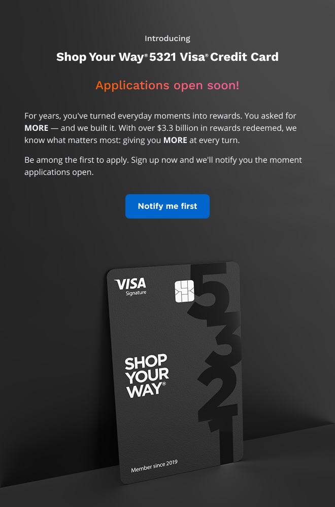 Introducing Shop Your Way® 5321 Visa® Credit Card | Applications open soon! |  For years, you've turned everyday moments into rewards. You asked for MORE — and we built it. With over $3.3 billion in rewards redeemed, we know what matters most: giving you MORE at every turn. Be among the first to apply. Sign up now and we'll notify you the moment applications open. | Notify me first