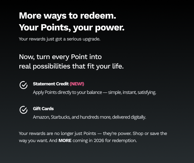 More way to redeem. Your Points, your power. Your rewards just got a serious upgrade. | Now, turn every Points into real possibilities that fit your life. | Statement Credit (NEW!) Apply Points directly to your balance - simple, instant, satisfying. | Gift Cards Amazon, Starbucks, and hundreds more, delivered digitally. | Your rewards are no longer just Points - they're power. Shop or save the way you want. And MORE coming in 2026 for redemption. 