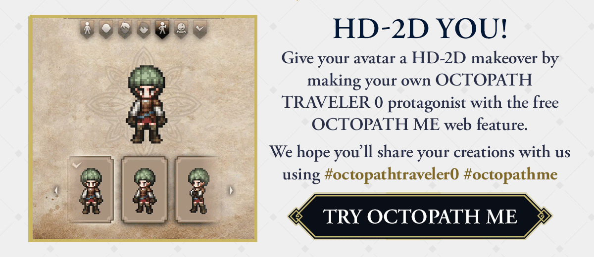 HD-2D YOU! | Give your avatar a HD-2D makeover by making your own OCTOPATH TRAVELER 0 protagonist with the free OCTOPATH ME web feature.    We hope you’ll share your creations with us using #octopathtraveler0 #octopathme  