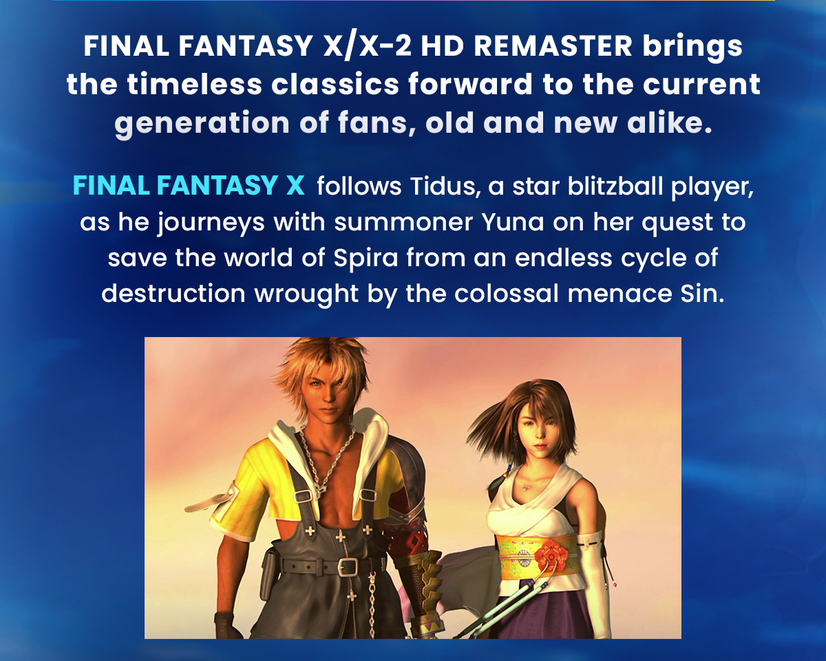 FINAL FANTASY X/X-2 HD REMASTER bringsthe timeless classics forward to the current generation of fans, old and new alike.