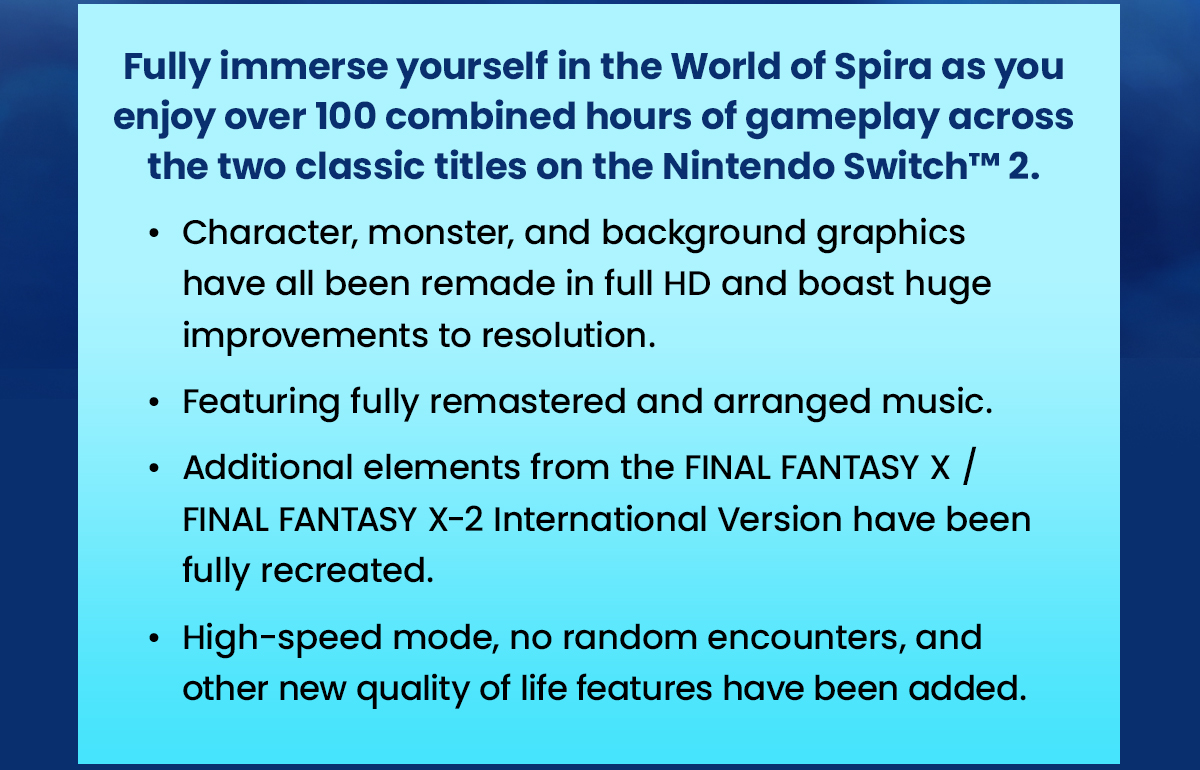 Fully immerse yourself in the World of Spira as you enjoy over 100 combined hours of gameplay across the two classic titles on the Nintendo Switch™ 2.
