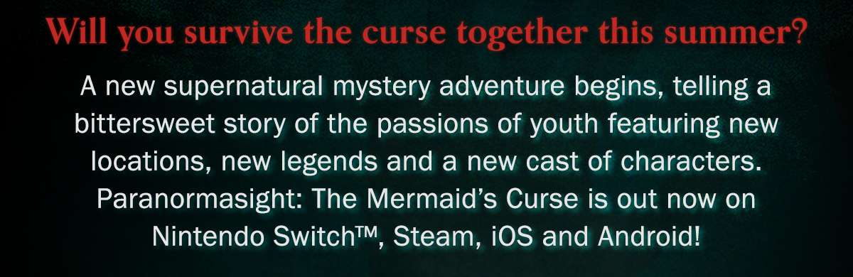 Will you survive the curse together this summer? A new supernatural mystery adventure begins, telling a bittersweet story of the passions of youth featuring new locations, new legends and a new cast of characters. Paranormasight: The Mermaid's Curse is out now on Nintendo Switch, Steam, iOS and Android!