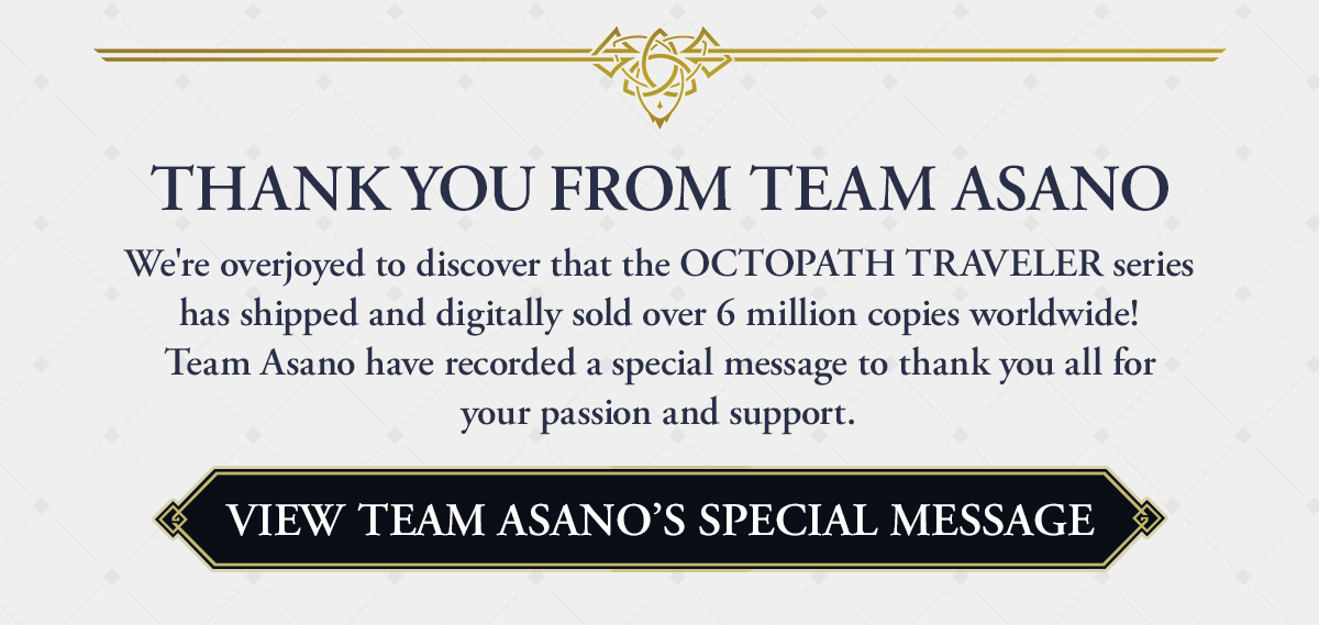 THANK YOU FROM TEAM ASANO | We're overjoyed to discover that the OCTOPATH TRAVELER series has shipped and digitally sold over 6 million copies worldwide! Team Asano have recorded a special message to thank you all for your passion and support. 