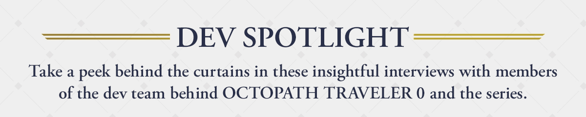 DEV SPOTLIGHT | Take a peek behind the curtains in these insightful interviews with members of the dev team behind OCTOPATH TRAVELER 0 and the series. 