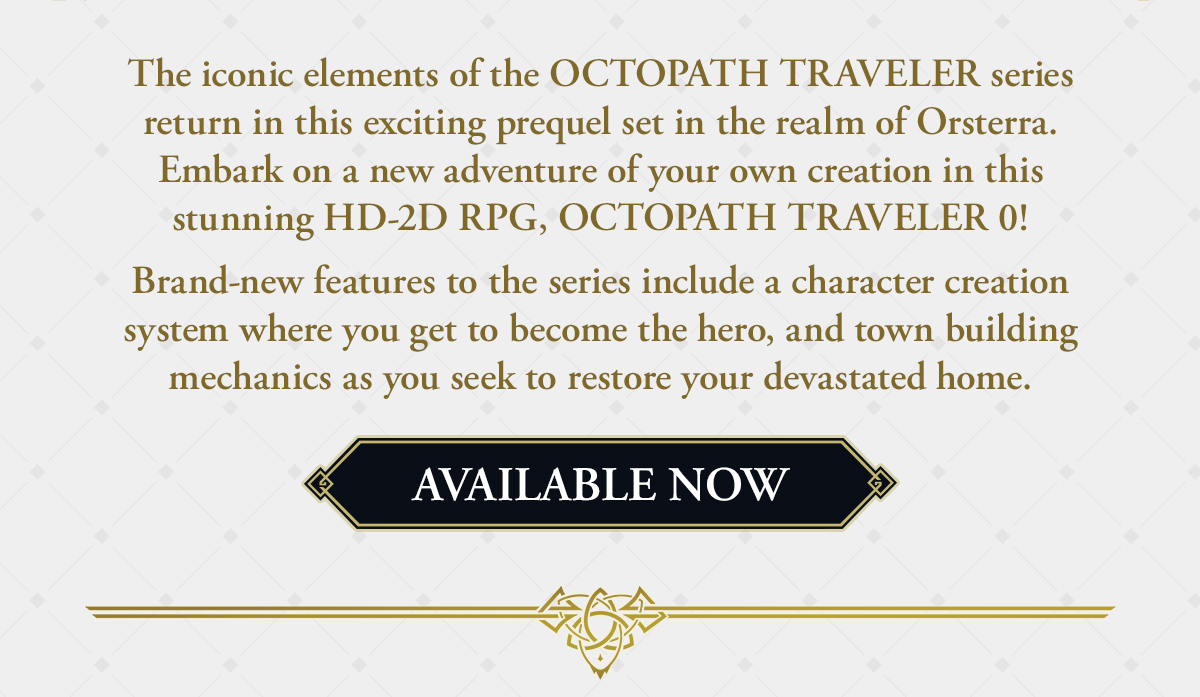 The iconic elements of the OCTOPATH TRAVELER series return in this exciting prequel set in the realm of Orsterra. Embark on a new adventure of your own creation in this stunning HD-2D RPG, OCTOPATH TRAVELER 0!