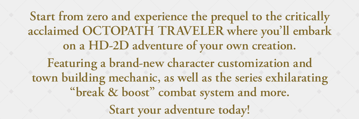 Start from zero and experience the prequel to the critically acclaimed OCTOPATH TRAVELER where you’ll embark on a HD-2D adventure of your own creation. Featuring a brand-new character customization and town building mechanic, as well as the series exhilarating 