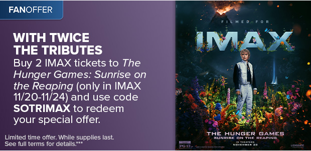 BUY 2 IMAX TICKETS TO THE HUNGER GAMES: SUNRISE ON THE REAPING AND USE CODE SOTRIMAX TO REDEEM YOUR SPECIAL OFFER***