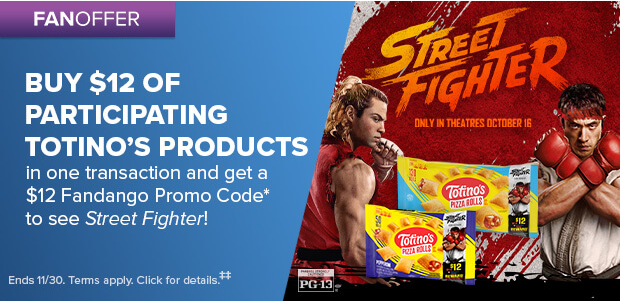 BUY $12 OF PARTICIPATING TOTINO'S PRODUCTS IN ONE TRANSACTION AND GET A $12 FANDANGO PROMO CODE TO SEE STREET FIGHTER‡‡