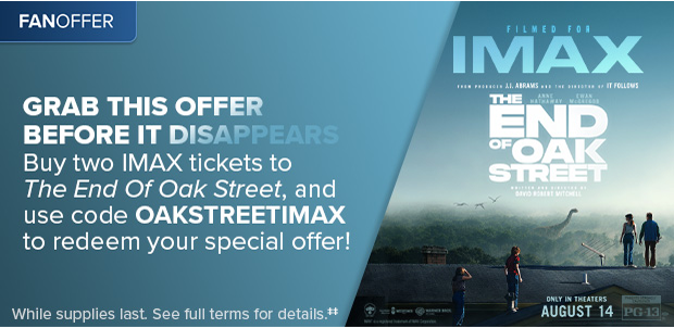 BUY TWO IMAX TICKETS TO THE END OF OAK STREET, AND USE CODE OAKSTREETIMAX TO REDEEM YOUR SPECIAL OFFER‡‡