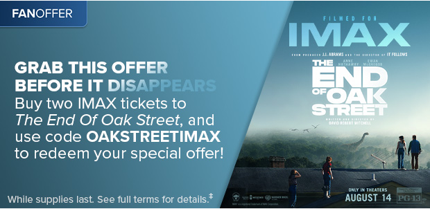 BUY TWO IMAX TICKETS TO THE END OF OAK STREET, AND USE CODE OAKSTREETIMAX TO REDEEM YOUR SPECIAL OFFER‡‡