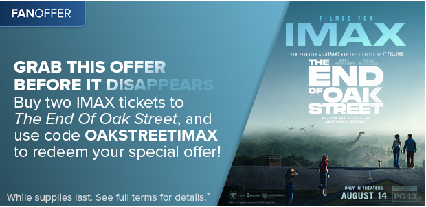 BUY TWO IMAX TICKETS TO THE END OF OAK STREET AND USE CODE OAKSTREETIMAX TO REDEEM YOUR SPECIAL OFFER*