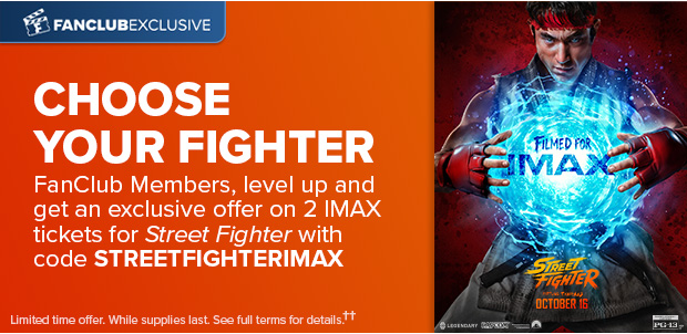 FANCLUB MEMBERS, LEVEL UP AND GET AN EXCLUSIVE OFFER ON 2 IMAX TICKETS FOR STREET FIGHTER WITH CODE STREETFIGHTERIMAX††