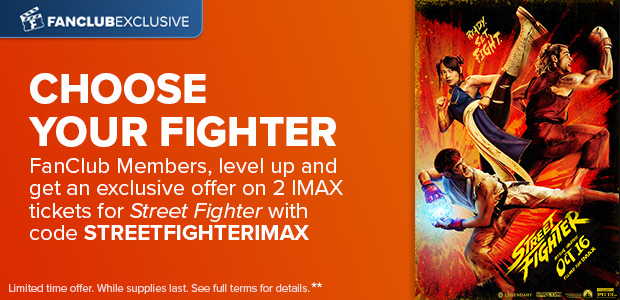 FANCLUB MEMBERS, LEVEL UP AND GET AN EXCLUSIVE OFFER ON 2 IMAX TICKETS FOR STREET FIGHTER WITH CODE STREETFIGHTERIMAX**