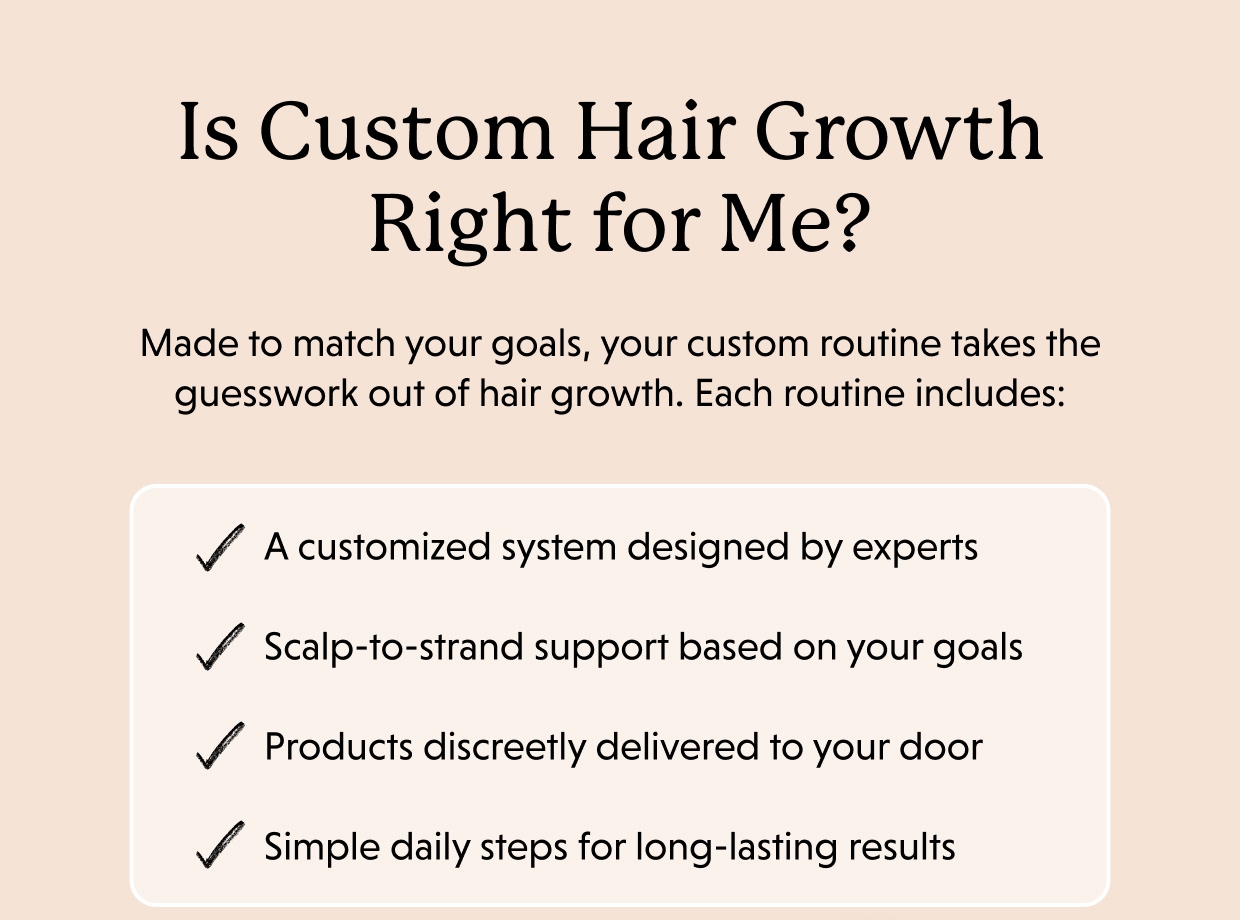 Is Custom Hair Growth Right for Me? Made to match your goals, your custom routine takes the guesswork out of hair growth. Each routine includes:   A customized system designed by experts Scalp-to-strand support based on your goals Products discreetly delivered to your door Simple daily steps for long-lasting results 