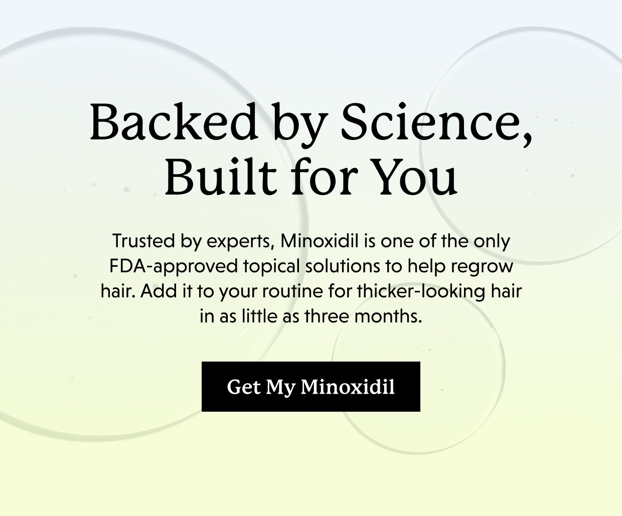 Backed by Science, Built for You | Trusted by experts, Minoxidil is one of the only FDA-approved topical solutions to help regrow hair. Add it to your routine for thicker-looking hair in as little as three months. Get My Minoxidil >>