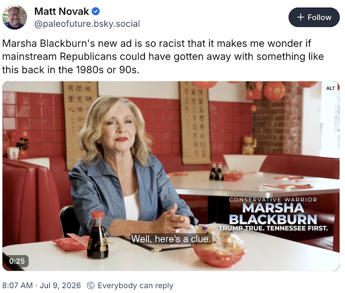 Matt Novak on Bluesky; Marsha Blackburn's new ad is so racist that it makes me wonder if mainstream Republicans could have gotten away with something like this back in the 1980s or 90s.