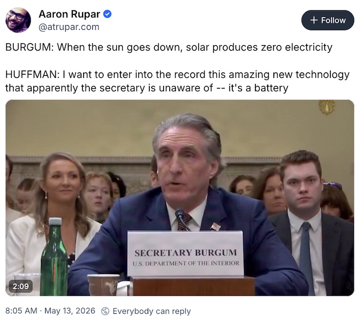 Aaron Rupar on Bluesky; BURGUM: When the sun goes down, solar produces zero electricity   HUFFMAN: I want to enter into the record this amazing new technology that apparently the secretary is unaware of -- it's a battery