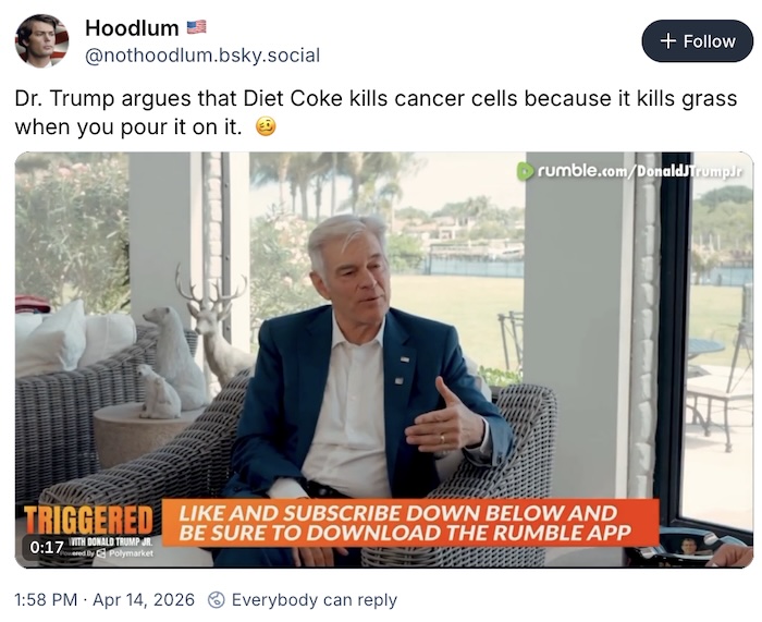 Hoodlum on Bluesky; Dr. Trump argues that Diet Coke kills cancer cells because it kills grass when you pour it on it.  🥴