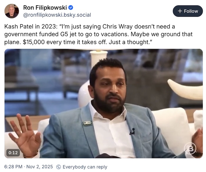 Ron Filipkowski on Bluesky; Kash Patel in 2023: “I’m just saying Chris Wray doesn’t need a government funded G5 jet to go to vacations. Maybe we ground that plane. $15,000 every time it takes off. Just a thought.”