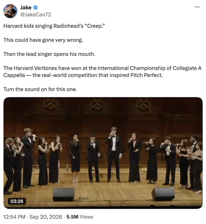 JakeCan72 on X.com; Harvard kids singing Radiohead’s “Creep.”  This could have gone very wrong.  Then the lead singer opens his mouth.  The Harvard Veritones have won at the International Championship of Collegiate A Cappella — the real-world competition that inspired Pitch Perfect.  Turn the sound on for this one.