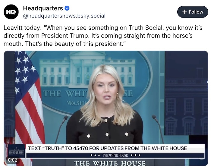Headquarters News on Bluesky; Leavitt today: “When you see something on Truth Social, you know it’s directly from President Trump. It’s coming straight from the horse’s mouth. That’s the beauty of this president.”