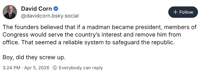 David Corn on Bluesky; The founders believed that if a madman became president, members of Congress would serve the country’s interest and remove him from office. That seemed a reliable system to safeguard the republic.   Boy, did they screw up.