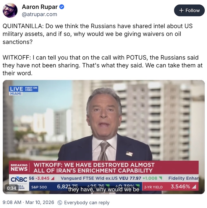 Aaron Rupar on Bluseky.com; QUINTANILLA: Do we think the Russians have shared intel about US military assets, and if so, why would we be giving waivers on oil sanctions?  WITKOFF: I can tell you that on the call with POTUS, the Russians said they have not been sharing. That's what they said. We can take them at their word.