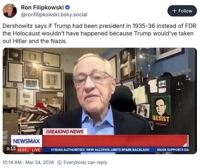 Ron Filipkowski on Bluesky; Dershowitz says if Trump had been president in 1935-36 instead of FDR the Holocaust wouldn’t have happened because Trump would’ve taken out Hitler and the Nazis.