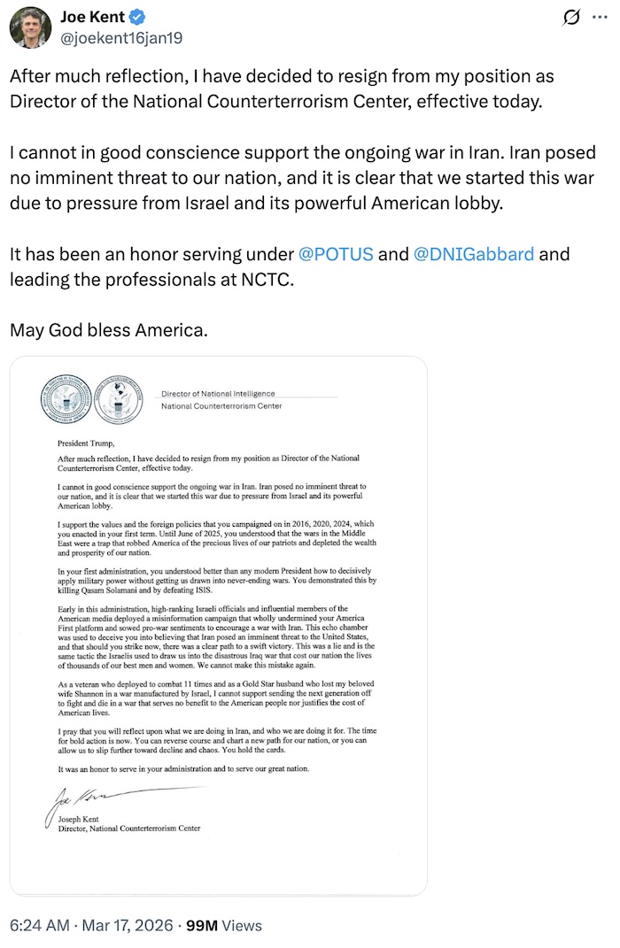 Joe Kent on X.com; After much reflection, I have decided to resign from my position as Director of the National Counterterrorism Center, effective today.  I cannot in good conscience support the ongoing war in Iran. Iran posed no imminent threat to our nation, and it is clear that we started this war due to pressure from Israel and its powerful American lobby.  It has been an honor serving under  @POTUS  and  @DNIGabbard  and leading the professionals at NCTC.   May God bless America.