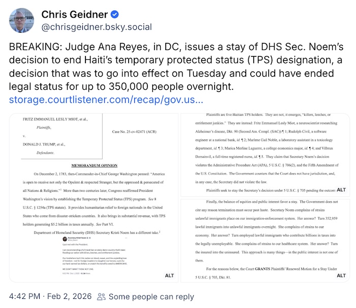 Chris Geidner on Bluesky; BREAKING: Judge Ana Reyes, in DC, issues a stay of DHS Sec. Noem’s decision to end Haiti’s temporary protected status (TPS) designation, a decision that was to go into effect on Tuesday and could have ended legal status for up to 350,000 people overnight.