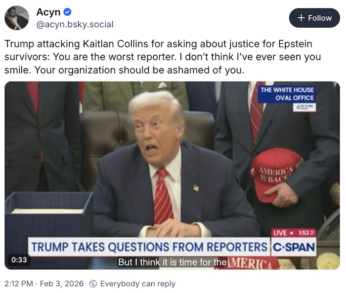 Acyn on Bluesky; Trump attacking Kaitlan Collins for asking about justice for Epstein survivors: You are the worst reporter. I don’t think I’ve ever seen you smile. Your organization should be ashamed of you.