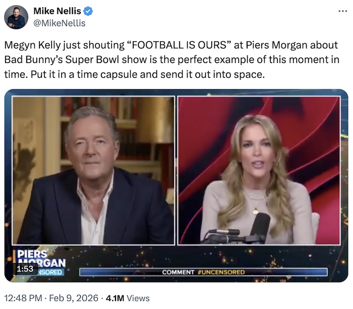 Mike Nellis on X.com; Megyn Kelly just shouting “FOOTBALL IS OURS” at Piers Morgan about Bad Bunny’s Super Bowl show is the perfect example of this moment in time. Put it in a time capsule and send it out into space.
