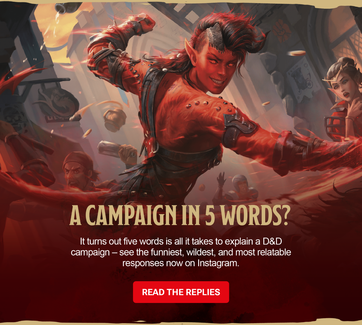 	Karlach, a tiefling barbarian, spins through a chaotic tavern fight, arms outstretched and surrounded by flying mugs, coins, and startled onlookers, while other fantasy characters react in the background. Copy atop the image reads: A Campaign in 5 Words? It turns out five words is all it takes to explain a D&D campaign – see the funniest, wildest, and most relatable responses now on Instagram. Read the Replies.