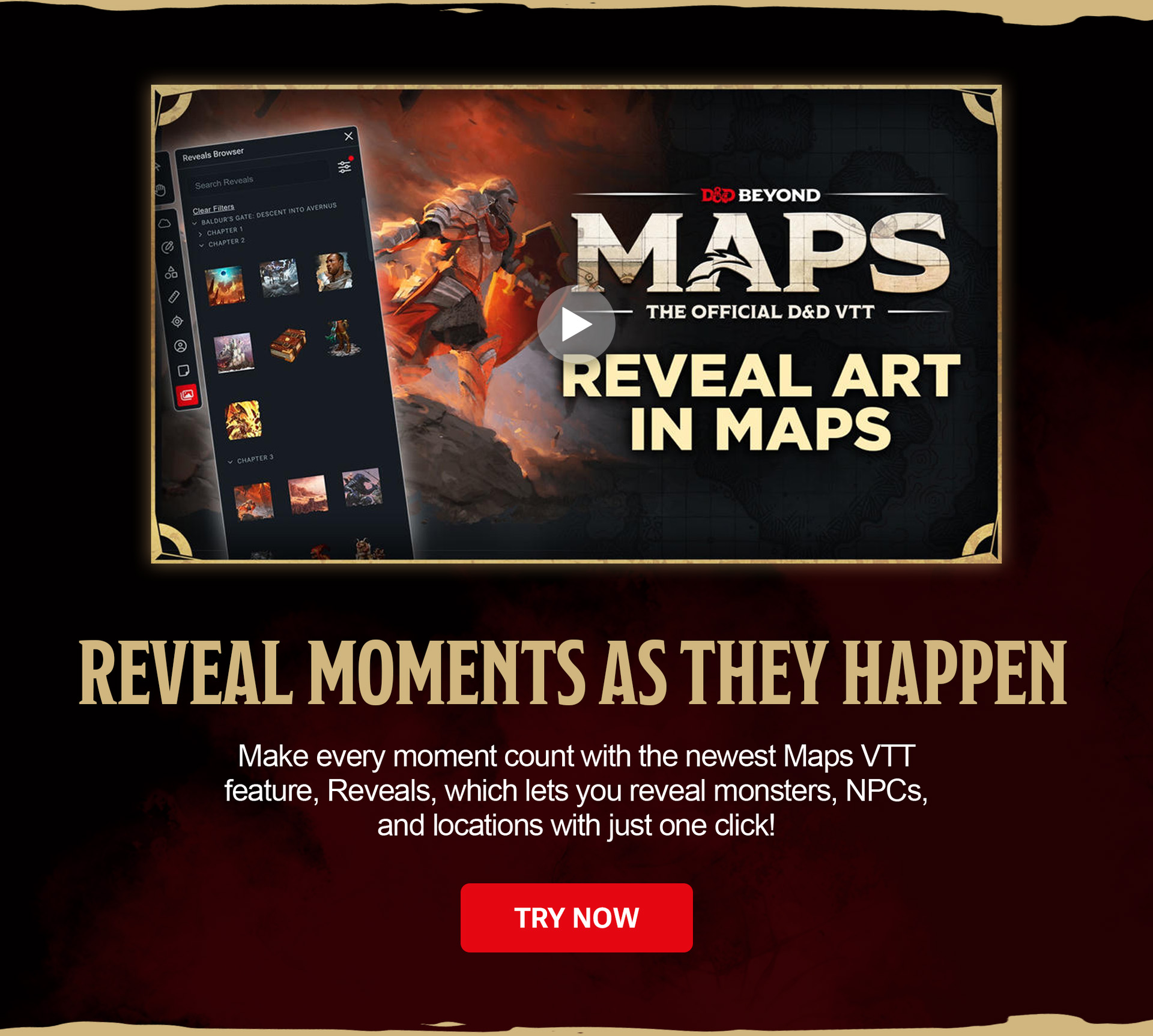 Reveal Moments as They Happen. Make every moment count with the newest Maps VTT feature, Reveals, which lets you reveal monsters, NPCs, and locations with just one click! Try Now