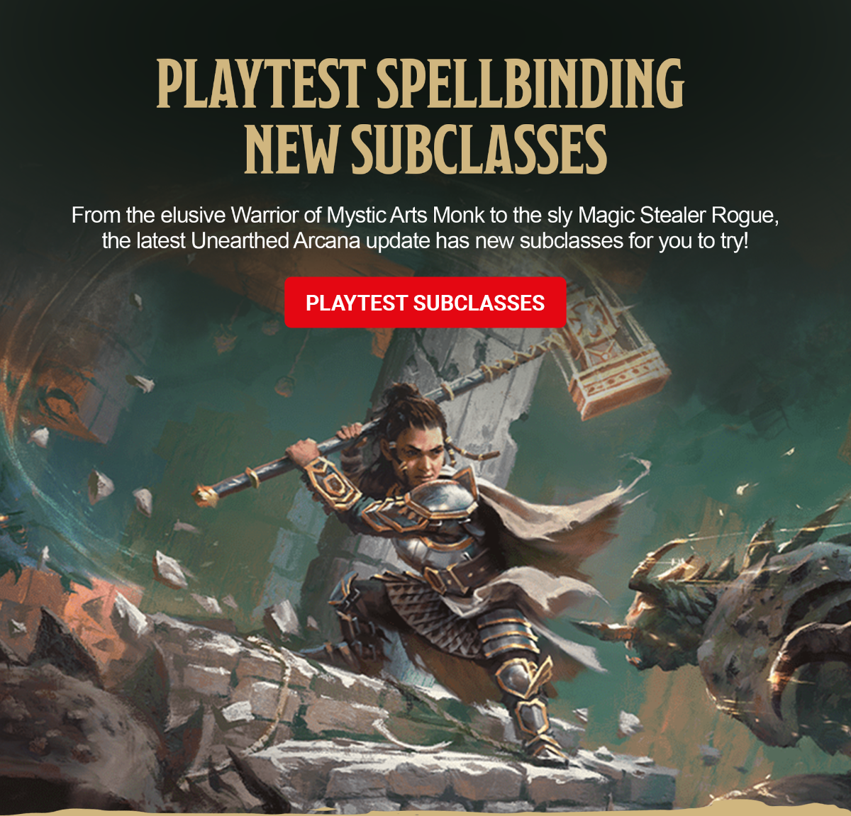 	An armored warrior leaps across crumbling stone ruins while swinging a massive hammer at a monster. Copy atop the image reads: Playtest Spellbinding New Subclasses. From the elusive Warrior of Mystic Arts Monk to the sly Magic Stealer Rogue, the latest Unearthed Arcana update has new subclasses for you to try. Playtest Subclasses.
