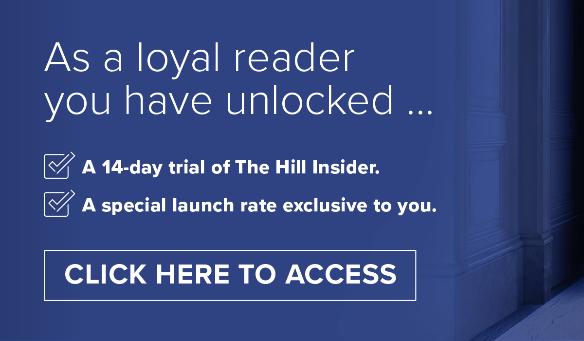 As a loyal reader you have unlocked: A 14-day trial of The Hill Insider; a special launch rate exclusive to you.