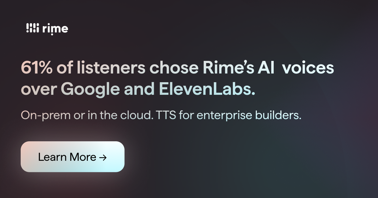 Rime: 61% of listeners chose Rime's AI voices over Google and ElevenLabs. On-prem or in the cloud. TTS for enterprise builders. Learn More -> Rime: 61% of listeners chose Rime's AI voices over Google and ElevenLabs. On-prem or in the cloud. TTS for enterprise builders. Learn More ->