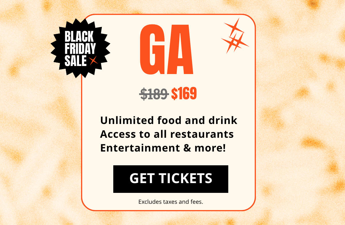 GA  $189 $169 Unlimited food and drink Access to all restaurants Entertainment & more! | GET TICKETS | Excludes taxes and fees.
