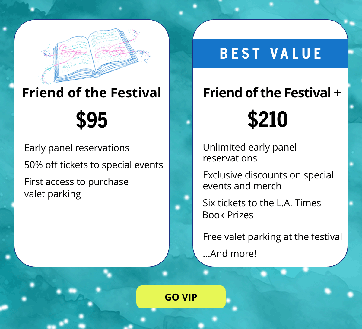 Friends of the Festival - $95 - Early panel reservations, 50% off tickets to special events, first access to purchase valet parking. BEST VALUE - Friend of the Festival+ - $210 - Unlimited early panel reservations  Exclusive discounts on special events and merch  Six tickets to the L.A. Times   Free valet parking at the festival …And more! [GO VIP BUTTON]