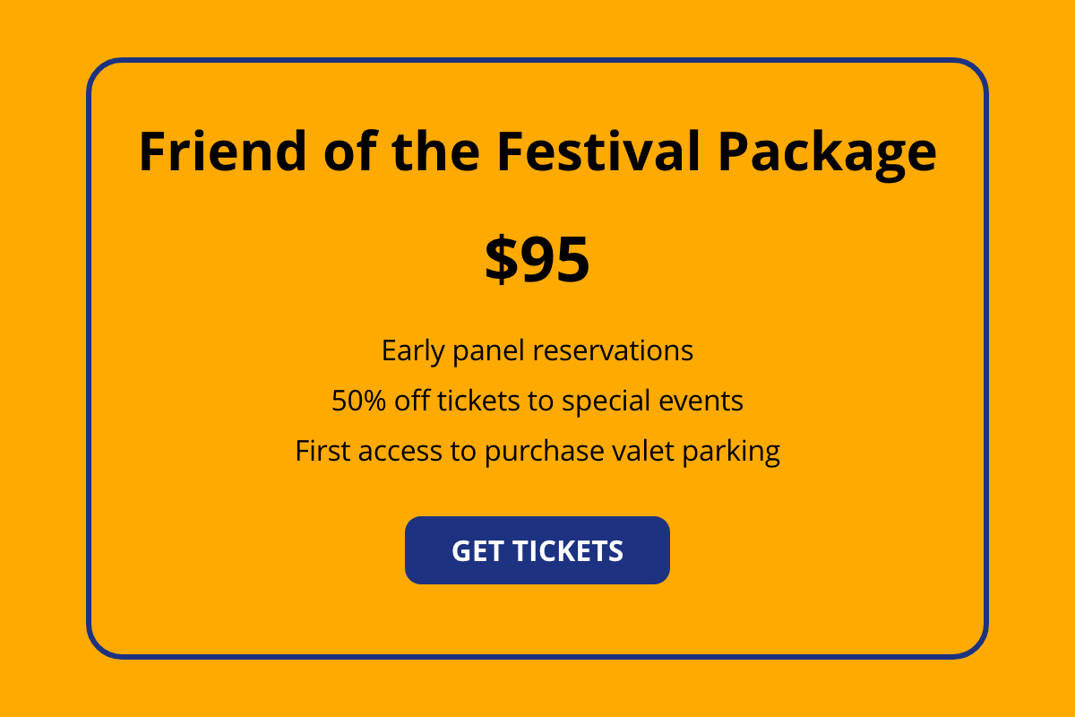 Friends of the Festival Package - $95 - Early panel reservations, 50% off tickets to special events, first access to purchase valet parking - GET TICKETS