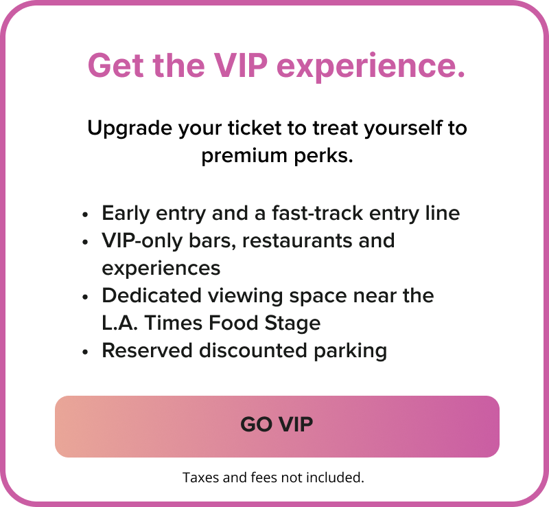Get the VIP experience. Upgrade your ticket to treat yourself to premium perks | Early entry and a fast-track entry line | VIP-only bars, restaurants and experiences | Dedicated viewing space near the L.A. Times Food Stage | Reserved discounted parking | GO VIP Get the VIP experience. Upgrade your ticket to treat yourself to premium perks | Early entry and a fast-track entry line | VIP-only bars, restaurants and experiences | Dedicated viewing space near the L.A. Times Food Stage | Reserved discounted parking | GO VIP
