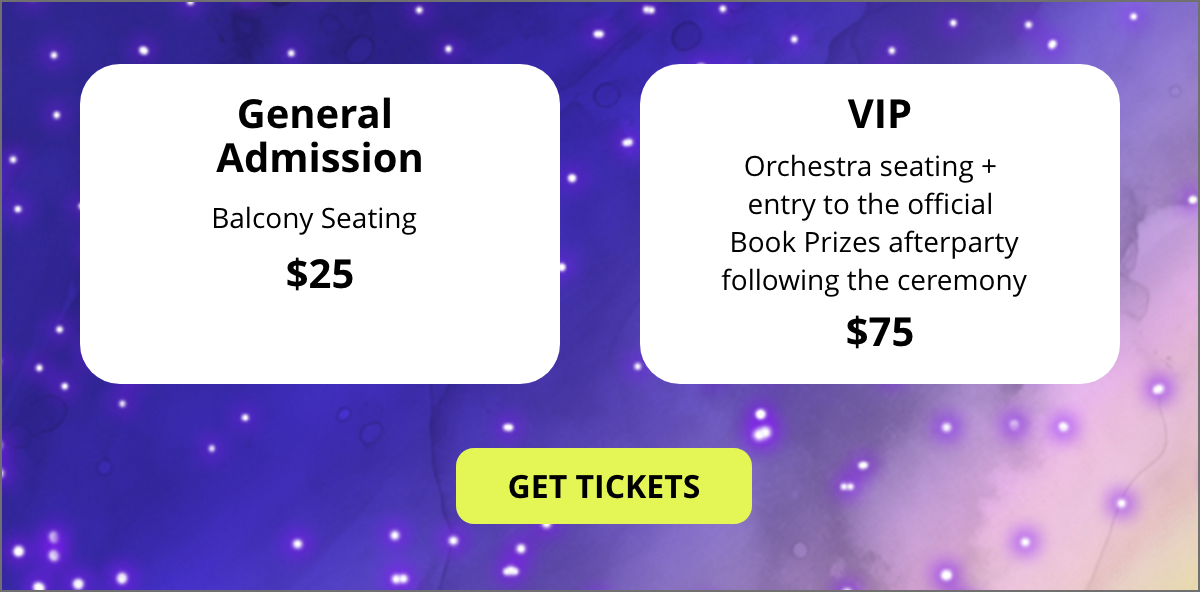 General Admission - Balcony Seating $25 | VIP - Orchestra seating + entry to the official Book Prizes afterparty following the ceremony $75 General Admission - Balcony Seating $25 | VIP - Orchestra seating + entry to the official Book Prizes afterparty following the ceremony $75