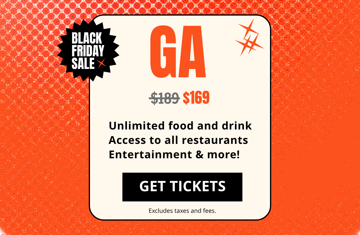 GA $189 $169 Unlimited food and drink Access to all restaurants Entertainment & more! | GET TICKETS | Excludes taxes and fees. GA $189 $169 Unlimited food and drink Access to all restaurants Entertainment & more! | GET TICKETS | Excludes taxes and fees.