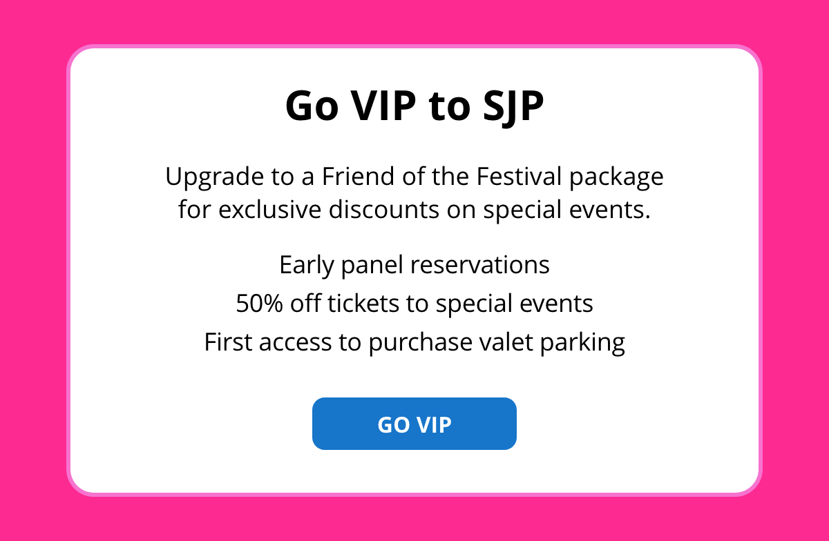 Go VIP to SJP - Upgrade to a Friend of the Festival package for exclusive discounts on special events. GO VIP [button]