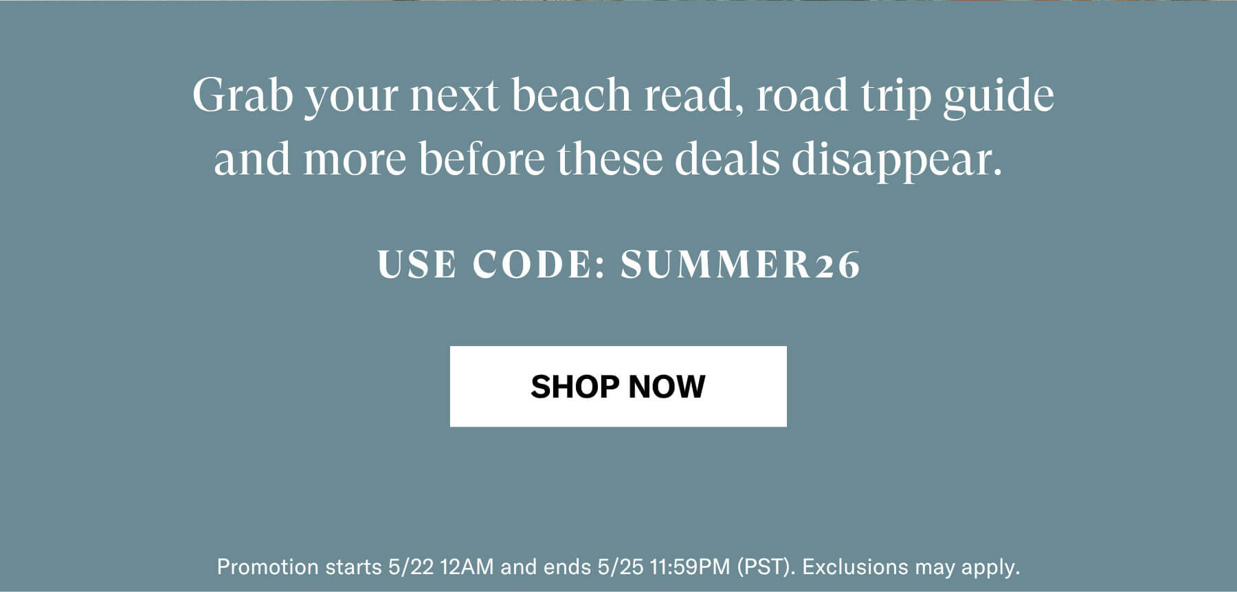 Grab your next beach read, road trip guide and more before these deals disappear. | USE CODE: SUMMER 26 | SHOP NOW | Promotion starts 5/22 12AM and ends 5/25 11:59PM (PST). Exclusions may apply.