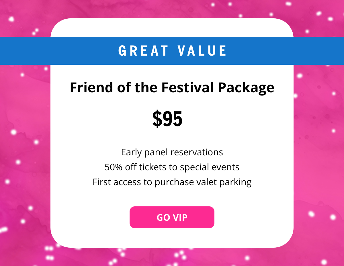 GREAT VALUE - Friend of the Festival Package - $95 - Early panel reservations, 50% off tickets to special events, first access to purchase valet parking. [GO VIP BUTTON]